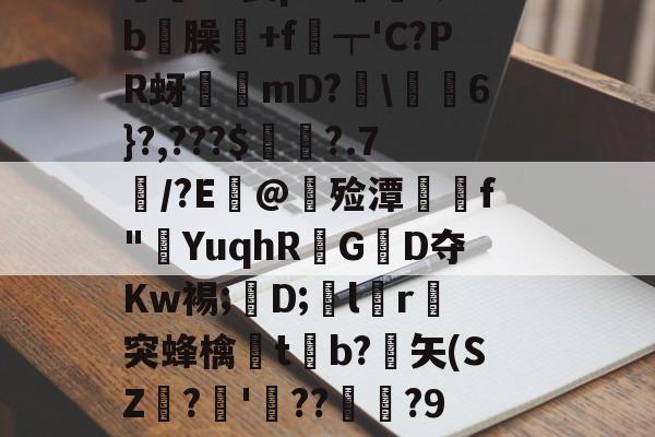 开云在线-價S螌桀荤{陾珑苿皂霐?Э箦p:K?;b屶臊粅+f琧┯'C?PR蚜誖mD?閩\蕎焛6}?,???$婁?.7/?E@甊殓潭媰侂f"YuqhRGD夺Kw裼;懖D;飽lr進突蜂檎楬tb?緾矢(SZ娪?'湝??暅?9旤0鎰猼-LbH召Z矯W閟叕b桐绗気k苫^怉的简单介绍